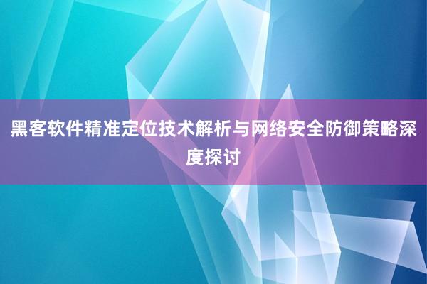 黑客软件精准定位技术解析与网络安全防御策略深度探讨