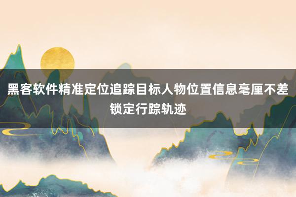 黑客软件精准定位追踪目标人物位置信息毫厘不差锁定行踪轨迹