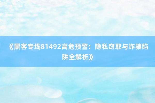 《黑客专线81492高危预警：隐私窃取与诈骗陷阱全解析》