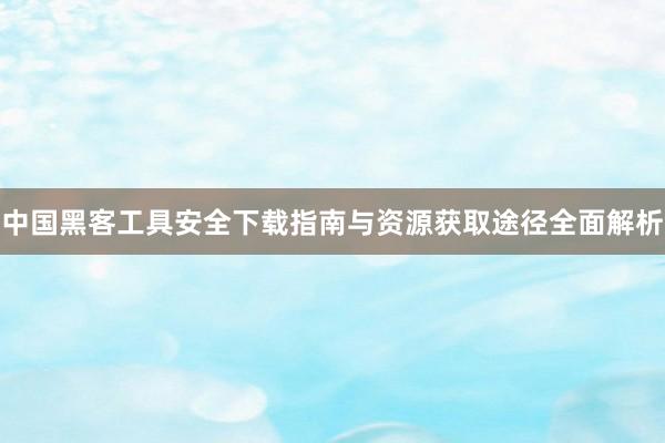 中国黑客工具安全下载指南与资源获取途径全面解析