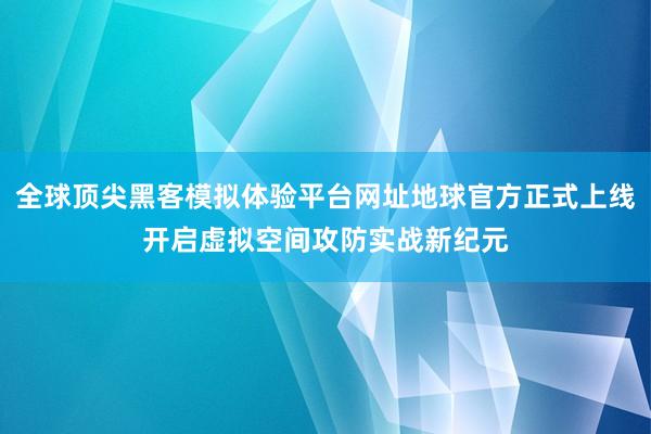 全球顶尖黑客模拟体验平台网址地球官方正式上线开启虚拟空间攻防实战新纪元