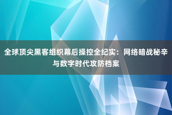 全球顶尖黑客组织幕后操控全纪实：网络暗战秘辛与数字时代攻防档案
