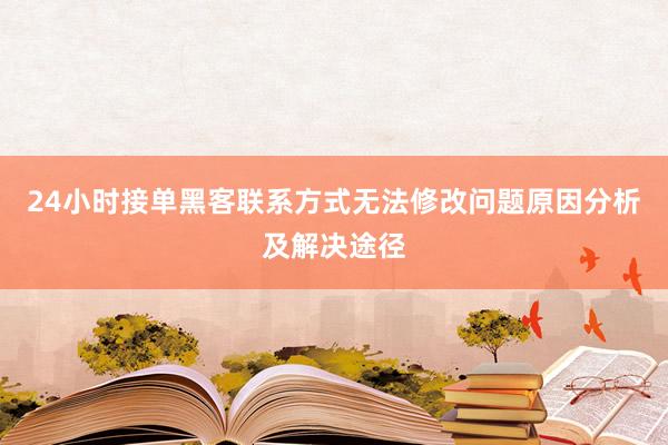 24小时接单黑客联系方式无法修改问题原因分析及解决途径