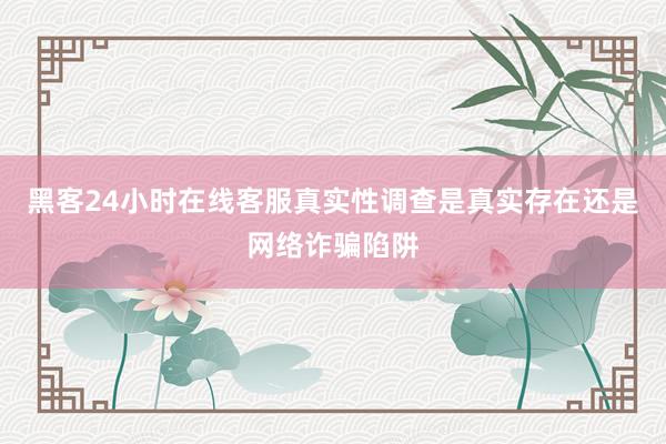 黑客24小时在线客服真实性调查是真实存在还是网络诈骗陷阱