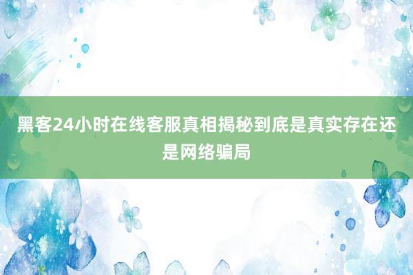 黑客24小时在线客服真相揭秘到底是真实存在还是网络骗局