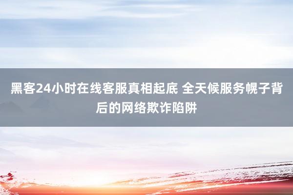 黑客24小时在线客服真相起底 全天候服务幌子背后的网络欺诈陷阱