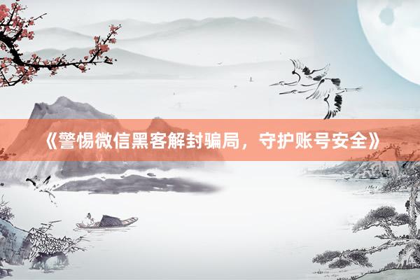 《警惕微信黑客解封骗局，守护账号安全》