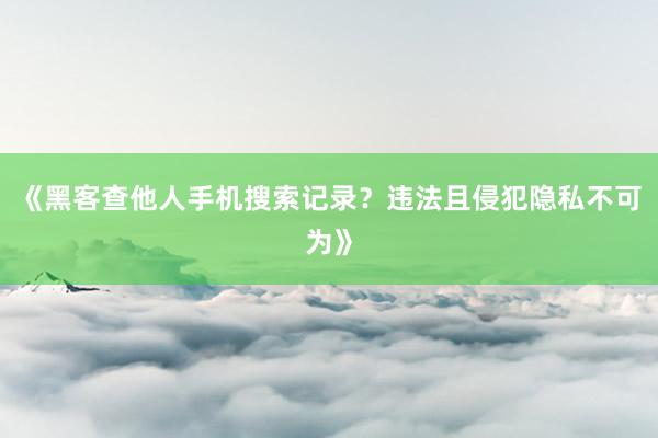 《黑客查他人手机搜索记录？违法且侵犯隐私不可为》