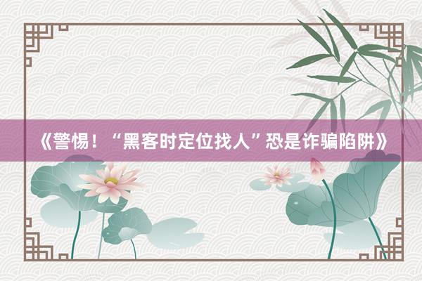 《警惕！“黑客时定位找人”恐是诈骗陷阱》